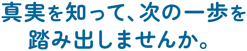真実を知って、次の一歩を踏み出しませんか。一人で抱え込まないでください。相談するだけでも、気持ちが楽になります。